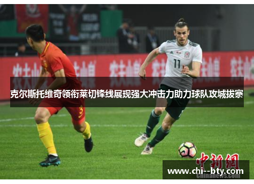 克尔斯托维奇领衔莱切锋线展现强大冲击力助力球队攻城拔寨