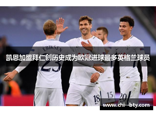 凯恩加盟拜仁创历史成为欧冠进球最多英格兰球员