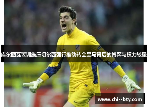 库尔图瓦罢训施压切尔西强行推动转会皇马背后的博弈与权力较量