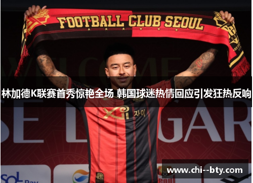 林加德K联赛首秀惊艳全场 韩国球迷热情回应引发狂热反响