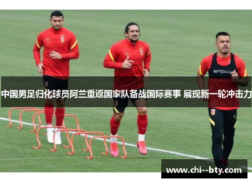 中国男足归化球员阿兰重返国家队备战国际赛事 展现新一轮冲击力