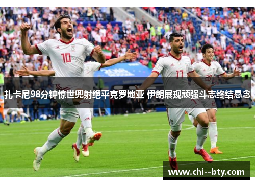 扎卡尼98分钟惊世兜射绝平克罗地亚 伊朗展现顽强斗志终结悬念