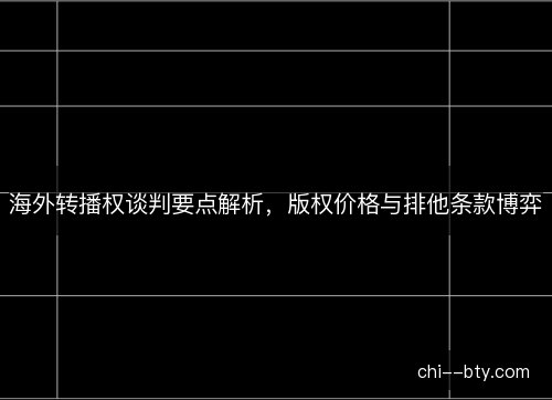 海外转播权谈判要点解析，版权价格与排他条款博弈